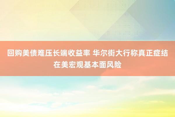回购美债难压长端收益率 华尔街大行称真正症结在美宏观基本面风险