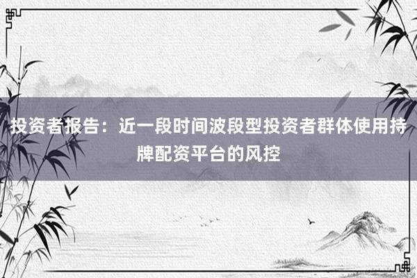 投资者报告:近一段时间波段型投资者群体使用持牌配资平台的风控