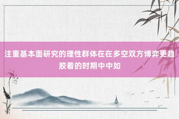 注重基本面研究的理性群体在在多空双方博弈更趋胶着的时期中中如