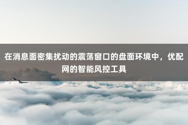 在消息面密集扰动的震荡窗口的盘面环境中，优配网的智能风控工具