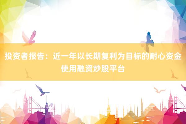 投资者报告：近一年以长期复利为目标的耐心资金使用融资炒股平台