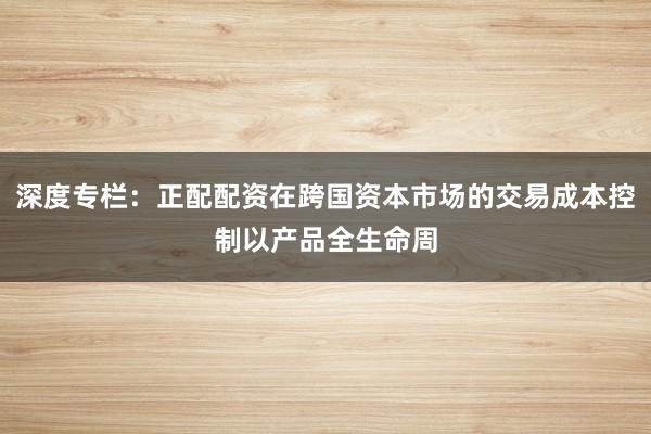 深度专栏：正配配资在跨国资本市场的交易成本控制以产品全生命周