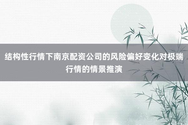 结构性行情下南京配资公司的风险偏好变化对极端行情的情景推演