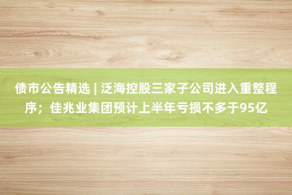 债市公告精选 | 泛海控股三家子公司进入重整程序；佳兆业集团预计上半年亏损不多于95亿