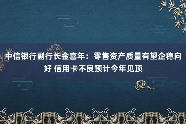 中信银行副行长金喜年：零售资产质量有望企稳向好 信用卡不良预计今年见顶