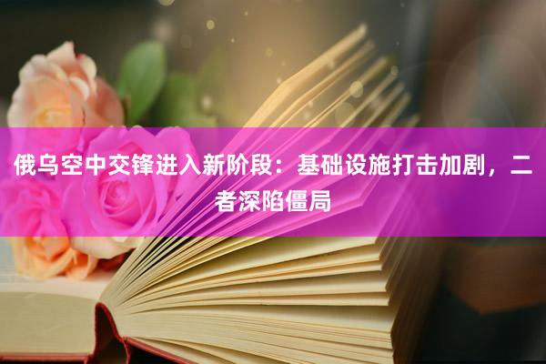 俄乌空中交锋进入新阶段：基础设施打击加剧，二者深陷僵局