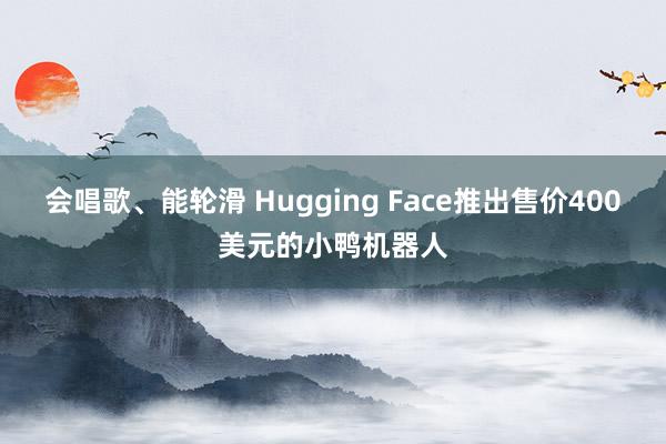会唱歌、能轮滑 Hugging Face推出售价400美元的小鸭机器人