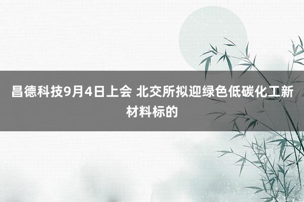 昌德科技9月4日上会 北交所拟迎绿色低碳化工新材料标的