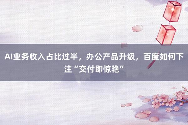 AI业务收入占比过半，办公产品升级，百度如何下注“交付即惊艳”