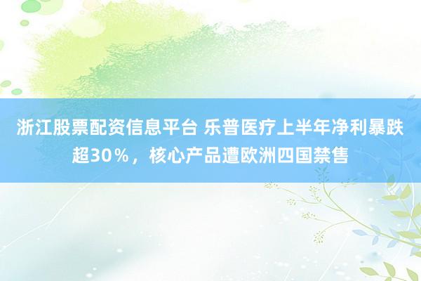 浙江股票配资信息平台 乐普医疗上半年净利暴跌超30％，核心产品遭欧洲四国禁售