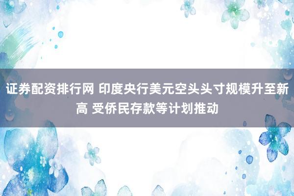 证券配资排行网 印度央行美元空头头寸规模升至新高 受侨民存款等计划推动