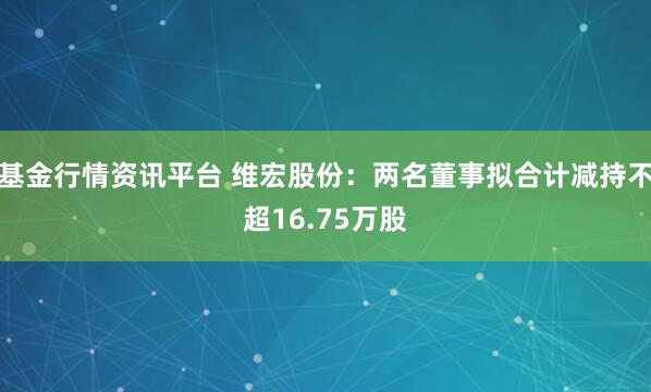 基金行情资讯平台 维宏股份：两名董事拟合计减持不超16.75万股