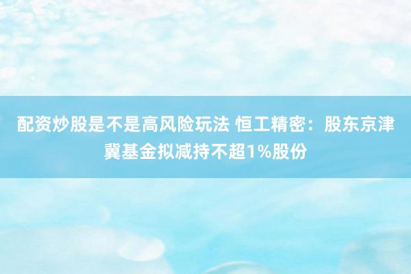 配资炒股是不是高风险玩法 恒工精密：股东京津冀基金拟减持不超1%股份