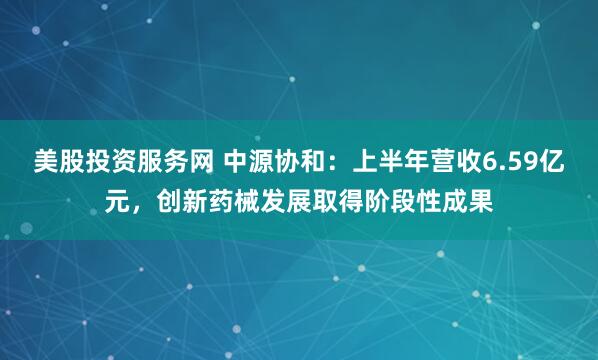 美股投资服务网 中源协和：上半年营收6.59亿元，创新药械发展取得阶段性成果