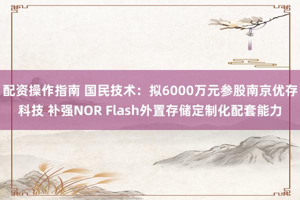 配资操作指南 国民技术：拟6000万元参股南京优存科技 补强NOR Flash外置存储定制化配套能力