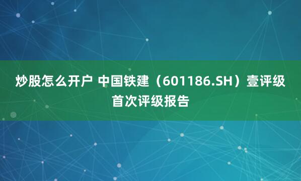 炒股怎么开户 中国铁建（601186.SH）壹评级首次评级报告