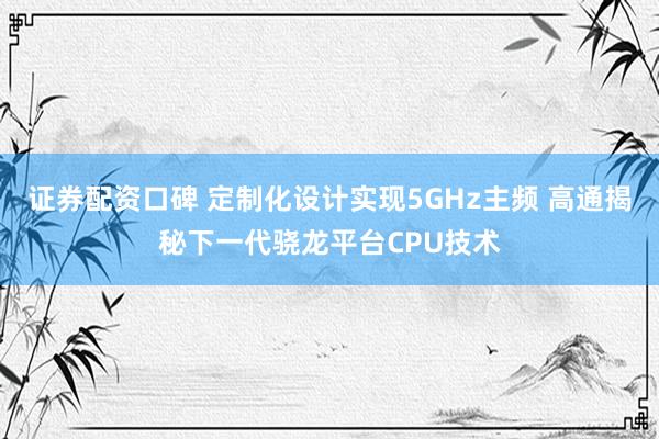 证券配资口碑 定制化设计实现5GHz主频 高通揭秘下一代骁龙平台CPU技术