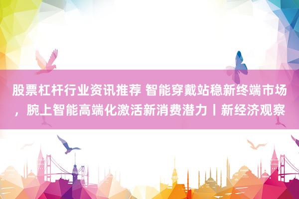 股票杠杆行业资讯推荐 智能穿戴站稳新终端市场，腕上智能高端化激活新消费潜力丨新经济观察