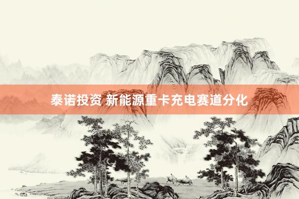 泰诺投资 新能源重卡充电赛道分化