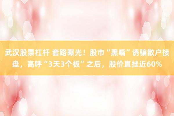 武汉股票杠杆 套路曝光！股市“黑嘴”诱骗散户接盘，高呼“3天3个板”之后，股价直挫近60%