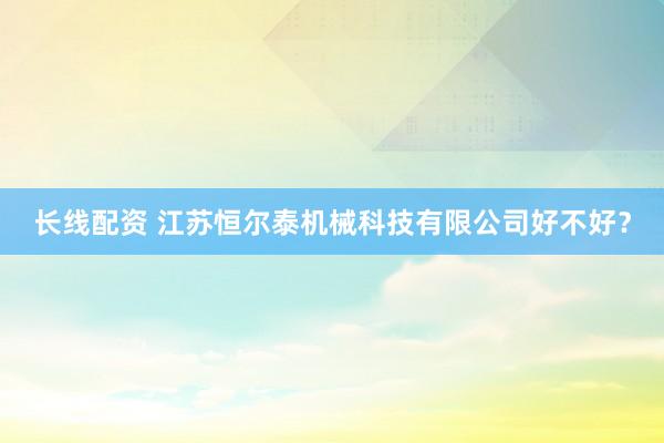 长线配资 江苏恒尔泰机械科技有限公司好不好？