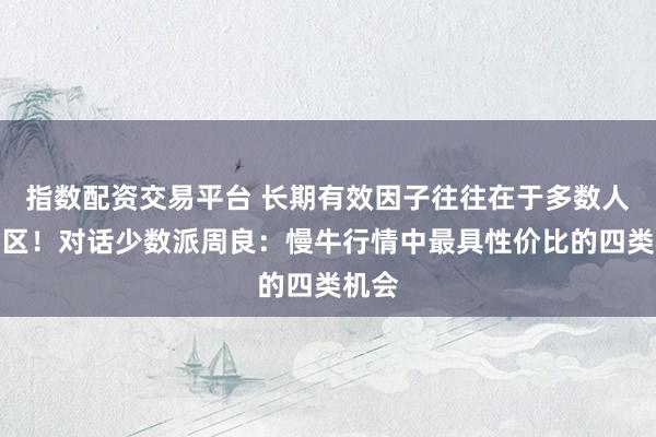 指数配资交易平台 长期有效因子往往在于多数人的误区！对话少数派周良：慢牛行情中最具性价比的四类机会