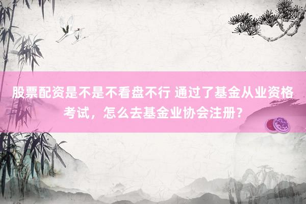 股票配资是不是不看盘不行 通过了基金从业资格考试，怎么去基金业协会注册？