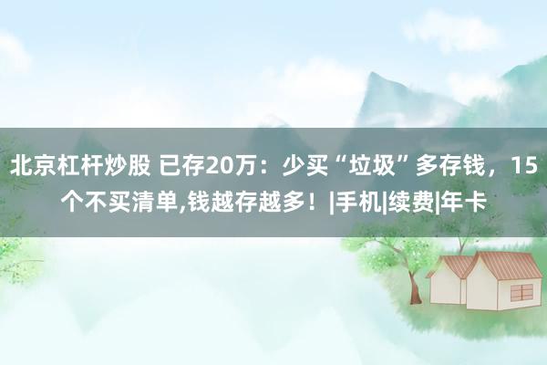 北京杠杆炒股 已存20万：少买“垃圾”多存钱，15个不买清单,钱越存越多！|手机|续费|年卡