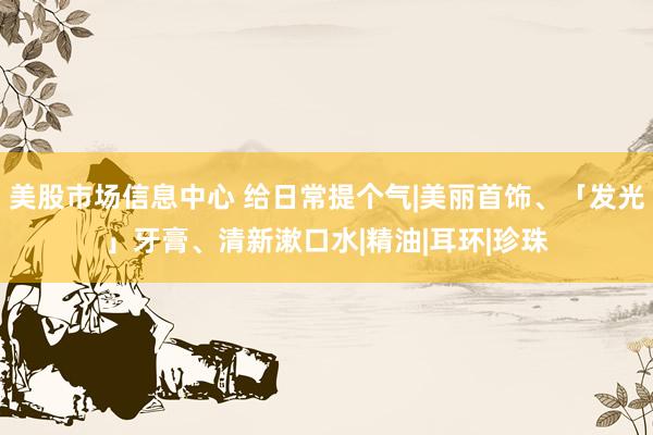 美股市场信息中心 给日常提个气|美丽首饰、「发光」牙膏、清新漱口水|精油|耳环|珍珠