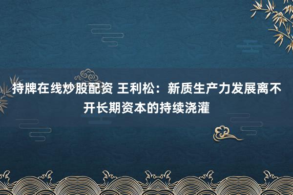 持牌在线炒股配资 王利松：新质生产力发展离不开长期资本的持续浇灌