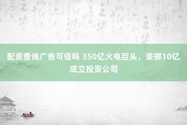 配资查询广告可信吗 350亿火电巨头，豪掷10亿成立投资公司