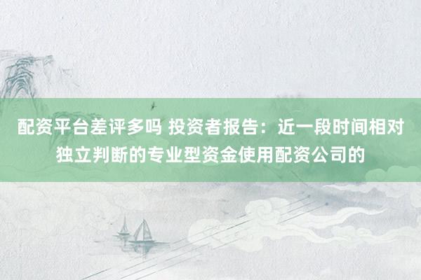 配资平台差评多吗 投资者报告：近一段时间相对独立判断的专业型资金使用配资公司的