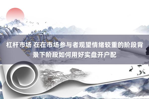 杠杆市场 在在市场参与者观望情绪较重的阶段背景下阶段如何用好实盘开户配