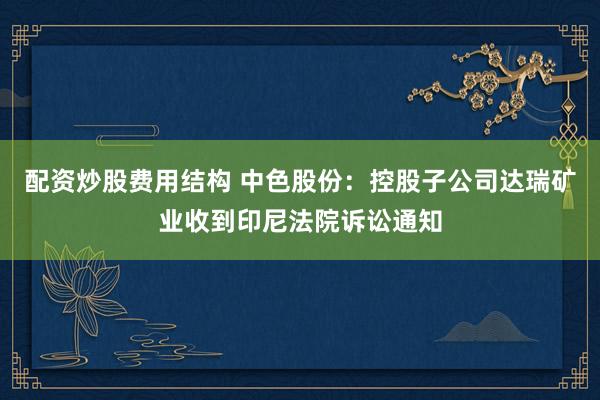 配资炒股费用结构 中色股份：控股子公司达瑞矿业收到印尼法院诉讼通知