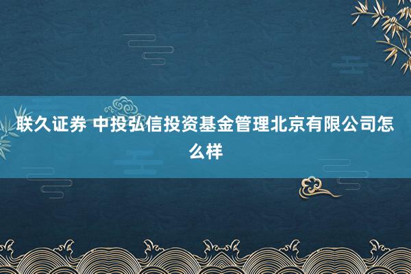 联久证券 中投弘信投资基金管理北京有限公司怎么样