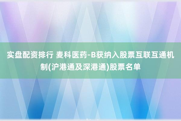 实盘配资排行 麦科医药-B获纳入股票互联互通机制(沪港通及深港通)股票名单