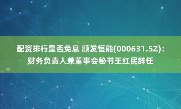 配资排行是否免息 顺发恒能(000631.SZ)：财务负责人兼董事会秘书王红民辞任