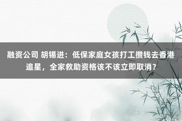 融资公司 胡锡进：低保家庭女孩打工攒钱去香港追星，全家救助资格该不该立即取消？