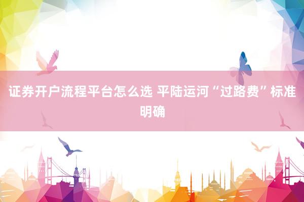证券开户流程平台怎么选 平陆运河“过路费”标准明确