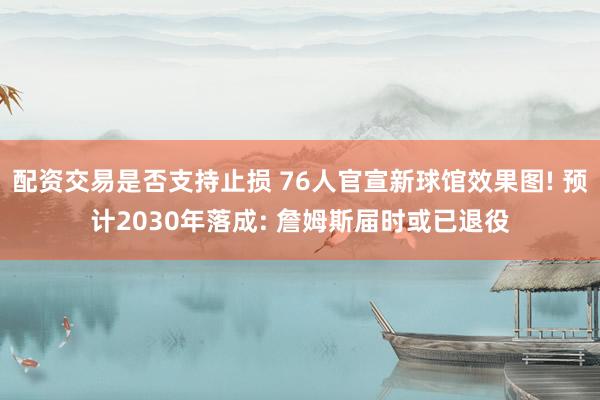 配资交易是否支持止损 76人官宣新球馆效果图! 预计2030年落成: 詹姆斯届时或已退役