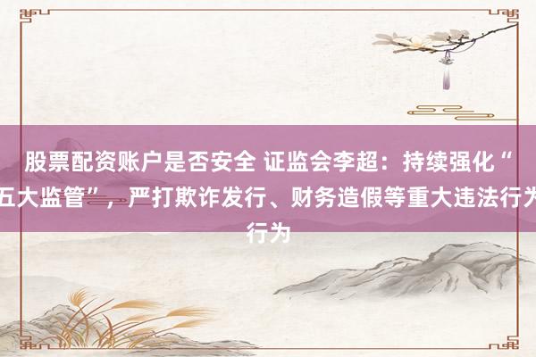 股票配资账户是否安全 证监会李超：持续强化“五大监管”，严打欺诈发行、财务造假等重大违法行为
