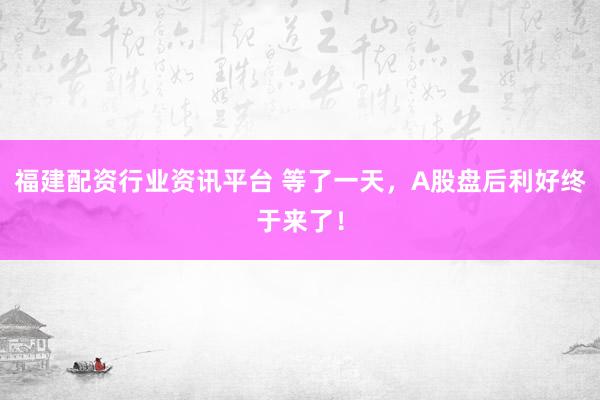 福建配资行业资讯平台 等了一天，A股盘后利好终于来了！