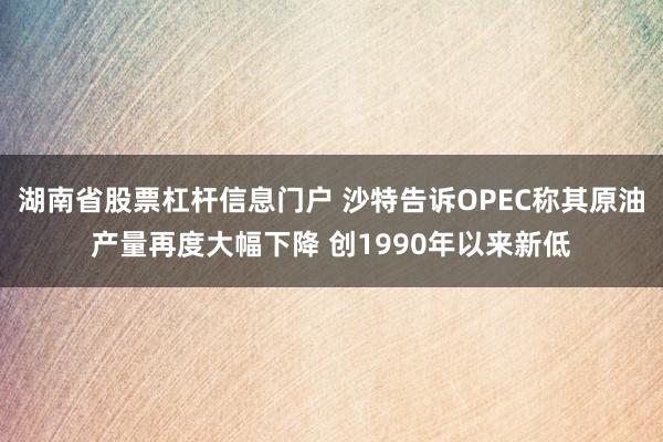 湖南省股票杠杆信息门户 沙特告诉OPEC称其原油产量再度大幅下降 创1990年以来新低
