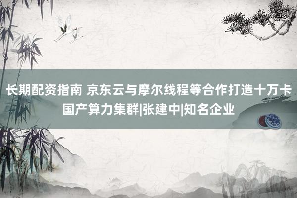 长期配资指南 京东云与摩尔线程等合作打造十万卡国产算力集群|张建中|知名企业