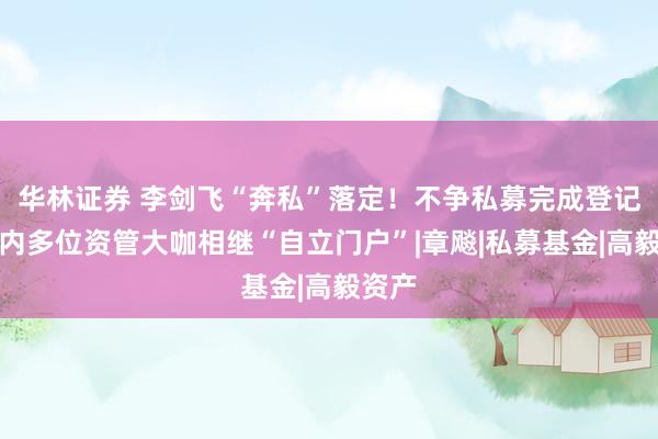 华林证券 李剑飞“奔私”落定！不争私募完成登记，年内多位资管大咖相继“自立门户”|章飚|私募基金|高毅资产