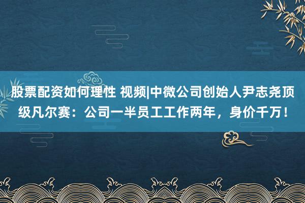 股票配资如何理性 视频|中微公司创始人尹志尧顶级凡尔赛：公司一半员工工作两年，身价千万！