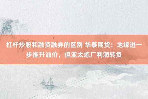 杠杆炒股和融资融券的区别 华泰期货：地缘进一步推升油价，但亚太炼厂利润转负