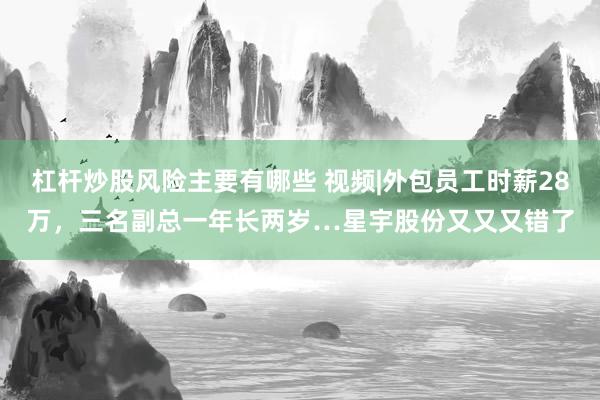 杠杆炒股风险主要有哪些 视频|外包员工时薪28万，三名副总一年长两岁…星宇股份又又又错了