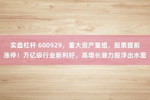 实盘杠杆 600929，重大资产重组，股票提前涨停！万亿级行业新利好，高增长潜力股浮出水面