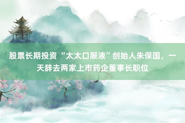 股票长期投资 “太太口服液”创始人朱保国，一天辞去两家上市药企董事长职位